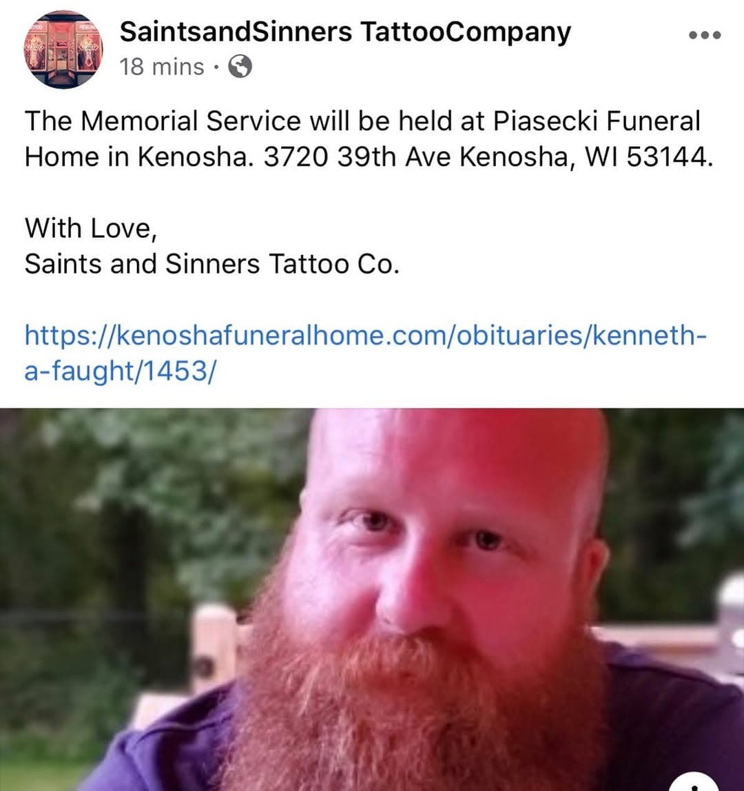 The Memorial Service will be held at Piasecki Funeral Home in Kenosha. 3720 39th Ave Kenosha, WI 53144.

With Love,
Saints and Sinners Tattoo Co.

https://kenoshafuneralhome.com/obituaries/kenneth-a-faught/1453/