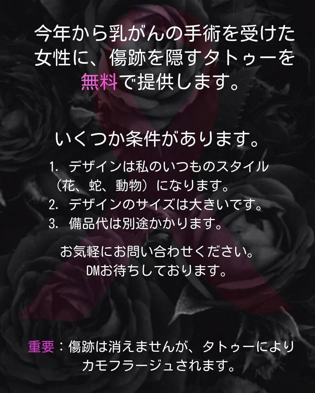 今年から乳がんの手術を受けた女性に、傷跡を隠すタトゥーを無料で提供します。
いくつか条件があります。
🖤デザインは私のいつものスタイル（花、蛇、動物）になります。
🖤デザインのサイズは大きいです。
🖤備品代は別途かかります。
お気軽にお問い合わせください。DMお待ちしております。

重要：傷跡は消えませんが、タトゥーによりカモフラージュされます。

Dear ladies, from this year I’m doing free tattoo to cover scars from a breast cancer surgery. 
Conditions: 
🖤The design should be designed by me in my usual style (flowers, snakes, animals). 
🖤Size of the designs is big. 
🖤There will be fee for tools. 
Feel free to send me DM.

Important: scars will not disappear but will be “camouflaged” under the tattoo