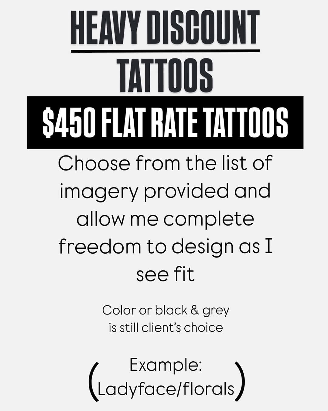 $450 FLAT RATE TATTOOS- 

I’ll be offering these on a regular basis. Pay a flat rate, get an original custom  finished piece. These are meant to be more affordable for you and a chance for me to create something a little outside the box that I can get creative with. Especially for those of you that enjoy my work/style but don’t know exactly what you want. Want a tiger and a flail? A shark and a flower? A lady face and a skull? The choices are endless! 

-no major changes
-arms and legs only 
-no cover ups or small gap fillers 
-must be a reasonable size to get done in one session 

I’ll ask you what kind of vibe you’re looking for in general, but otherwise the design specifics get left up to me. 

To book (or for any questions), DM or fill out my website form. And as always feel free to share this. Thank you! 

@1912tattoo PHX•AZ